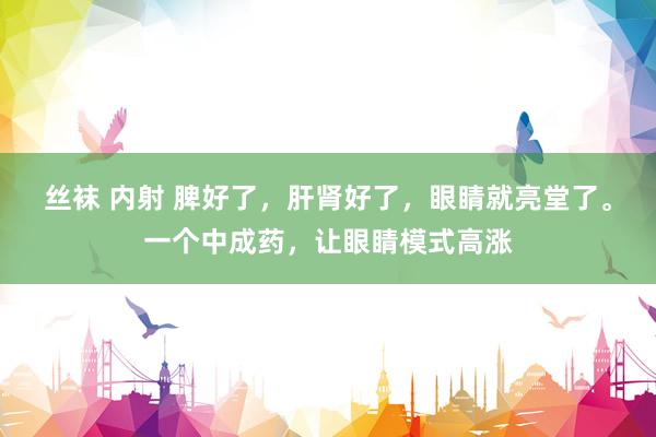 丝袜 内射 脾好了，肝肾好了，眼睛就亮堂了。一个中成药，让眼睛模式高涨