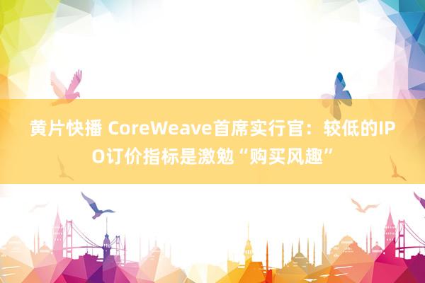 黄片快播 CoreWeave首席实行官：较低的IPO订价指标是激勉“购买风趣”