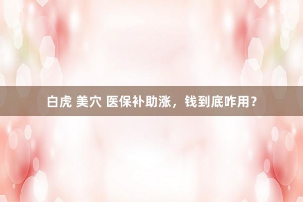 白虎 美穴 医保补助涨，钱到底咋用？